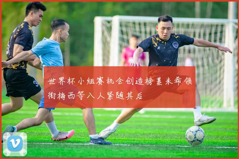 世界杯小组赛机会创造榜基米希领衔梅西等八人紧随其后
