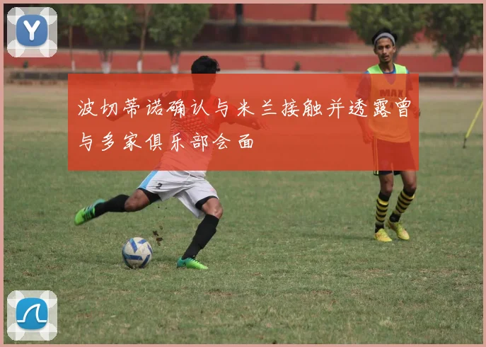 波切蒂诺确认与米兰接触并透露曾与多家俱乐部会面
