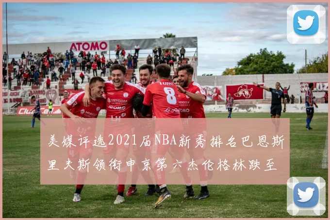美媒评选2021届NBA新秀排名巴恩斯里夫斯领衔申京第六杰伦格林跌至第九