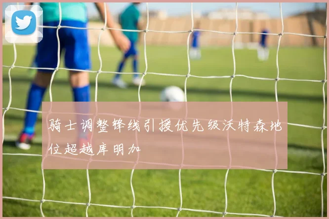骑士调整锋线引援优先级沃特森地位超越库明加