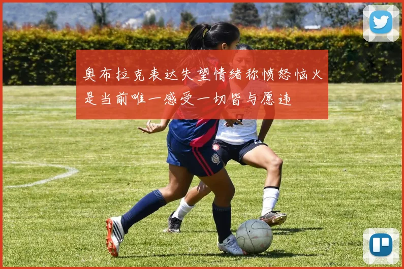 奥布拉克表达失望情绪称愤怒恼火是当前唯一感受一切皆与愿违