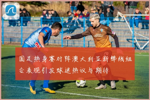 国足热身赛对阵澳大利亚新锋线组合表现引发球迷热议与期待