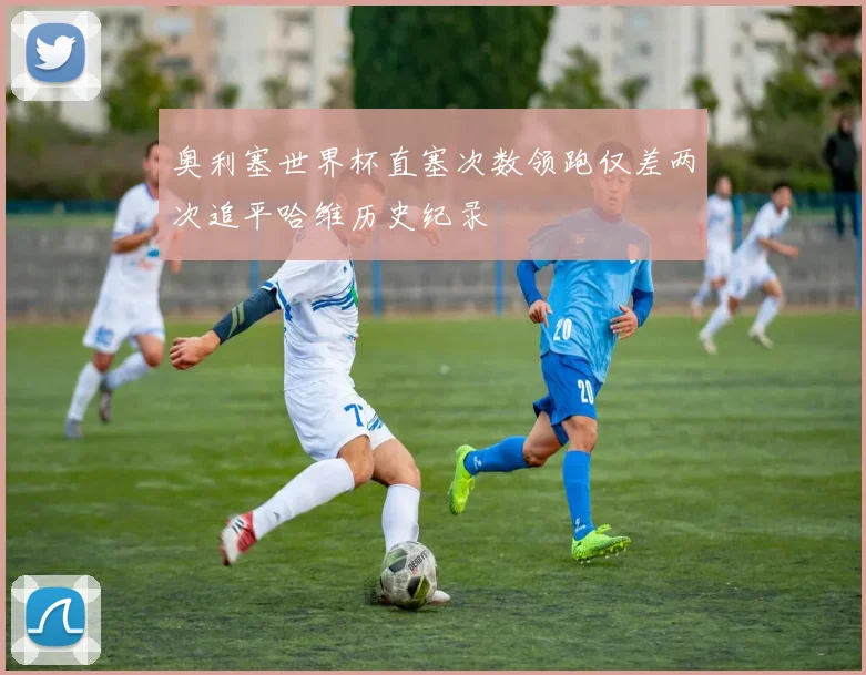 奥利塞世界杯直塞次数领跑仅差两次追平哈维历史纪录