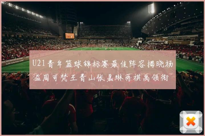 U21青年篮球锦标赛最佳阵容揭晓杨溢周可梵王青山张嘉琳蒋祺禹领衔出战