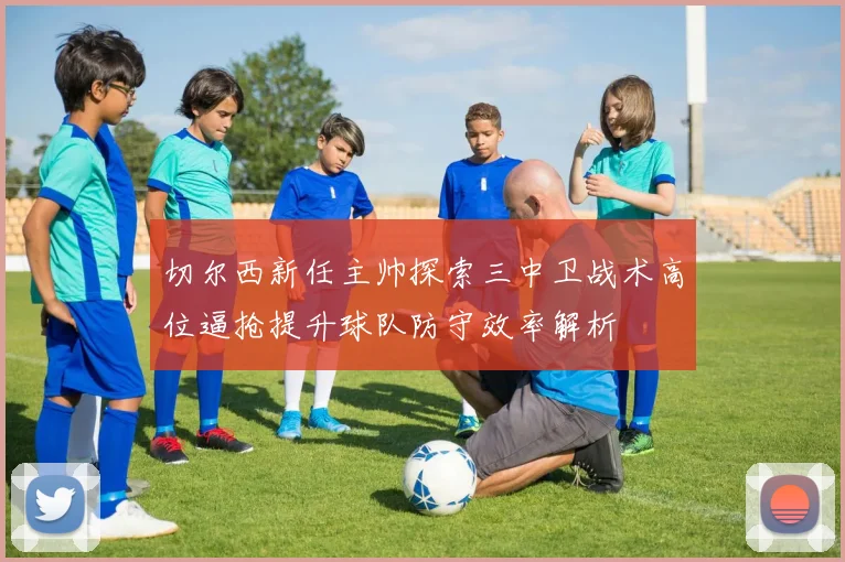 切尔西新任主帅探索三中卫战术高位逼抢提升球队防守效率解析