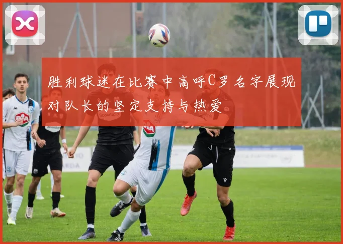 胜利球迷在比赛中高呼C罗名字展现对队长的坚定支持与热爱