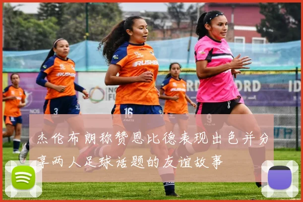 杰伦布朗称赞恩比德表现出色并分享两人足球话题的友谊故事