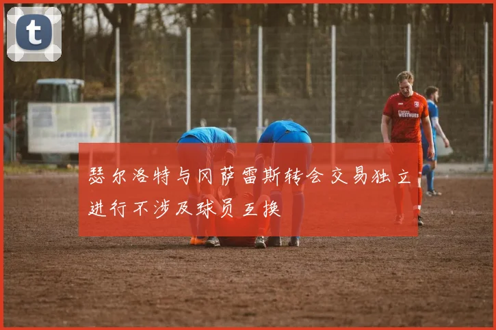 瑟尔洛特与冈萨雷斯转会交易独立进行不涉及球员互换