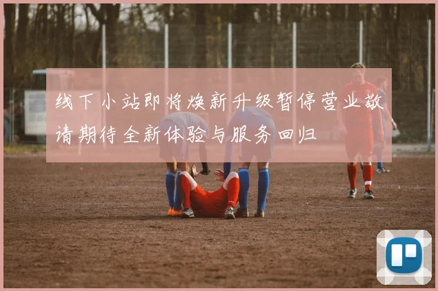 线下小站即将焕新升级暂停营业敬请期待全新体验与服务回归