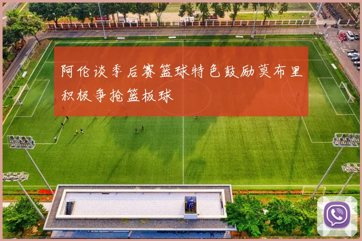 阿伦谈季后赛篮球特色鼓励莫布里积极争抢篮板球