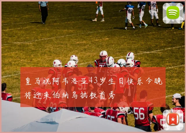 皇马祝阿韦洛亚43岁生日快乐今晚将迎来伯纳乌执教首秀