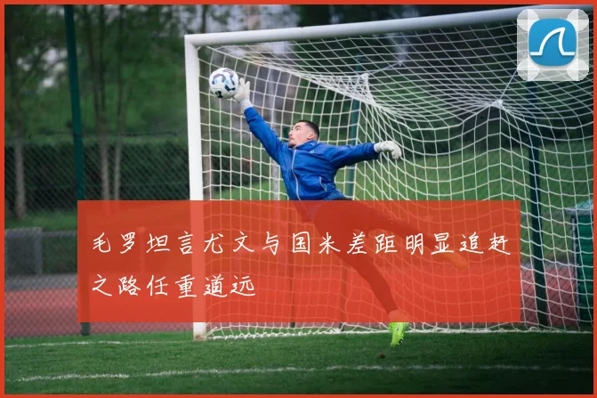 毛罗坦言尤文与国米差距明显追赶之路任重道远