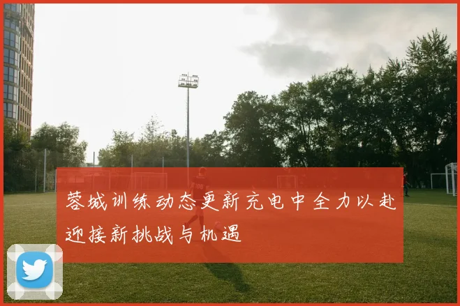 蓉城训练动态更新充电中全力以赴迎接新挑战与机遇