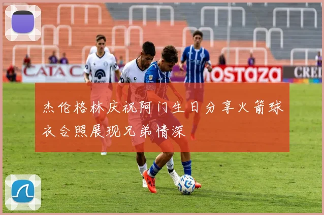 杰伦格林庆祝阿门生日分享火箭球衣合照展现兄弟情深