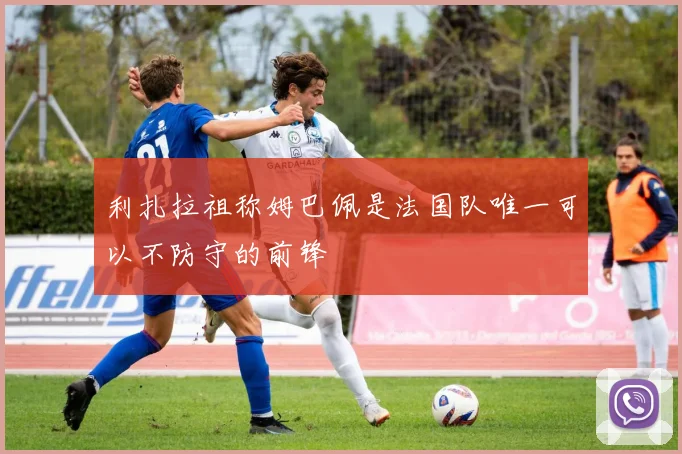 利扎拉祖称姆巴佩是法国队唯一可以不防守的前锋