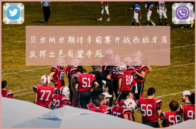 贝尔纳尔期待季前赛开战西班牙若发挥出色有望夺冠