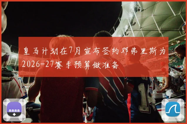 皇马计划在7月宣布签约邓弗里斯为2026-27赛季预算做准备