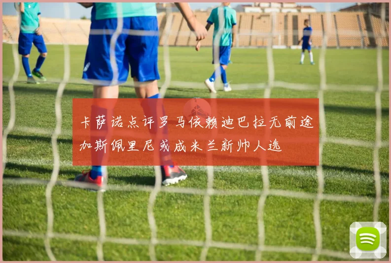 卡萨诺点评罗马依赖迪巴拉无前途加斯佩里尼或成米兰新帅人选