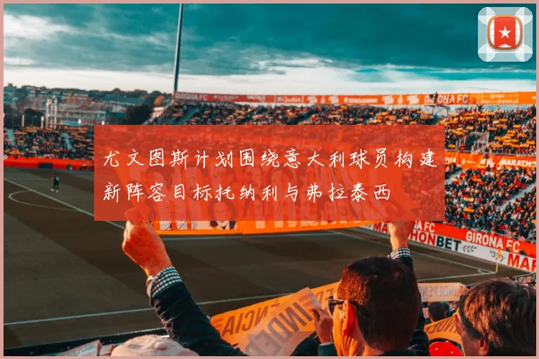 尤文图斯计划围绕意大利球员构建新阵容目标托纳利与弗拉泰西
