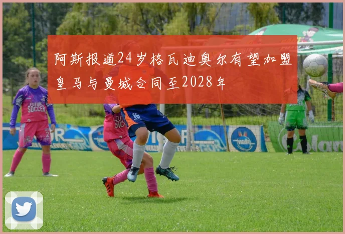 阿斯报道24岁格瓦迪奥尔有望加盟皇马与曼城合同至2028年
