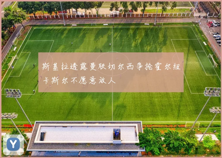 斯基拉透露曼联切尔西争抢霍尔纽卡斯尔不愿意放人