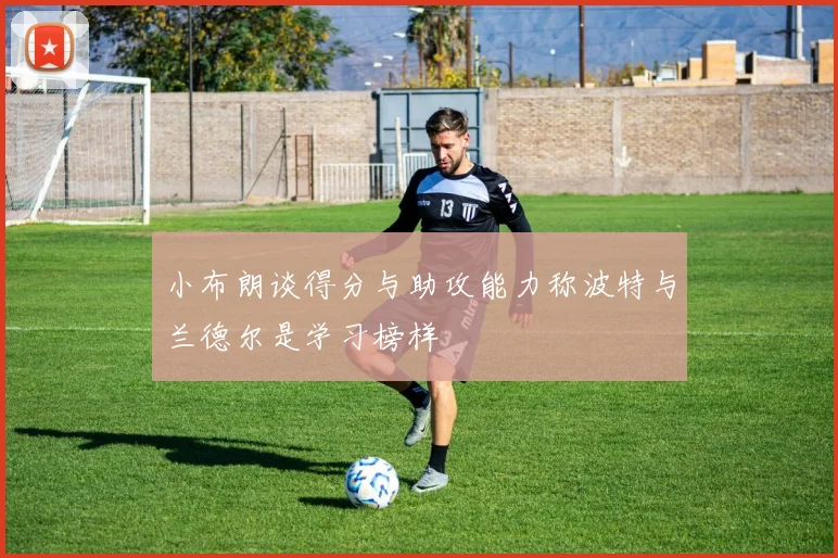 小布朗谈得分与助攻能力称波特与兰德尔是学习榜样