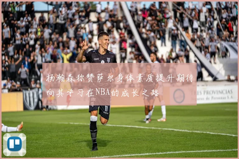 杨瀚森称赞萨尔身体素质提升期待向其学习在NBA的成长之路