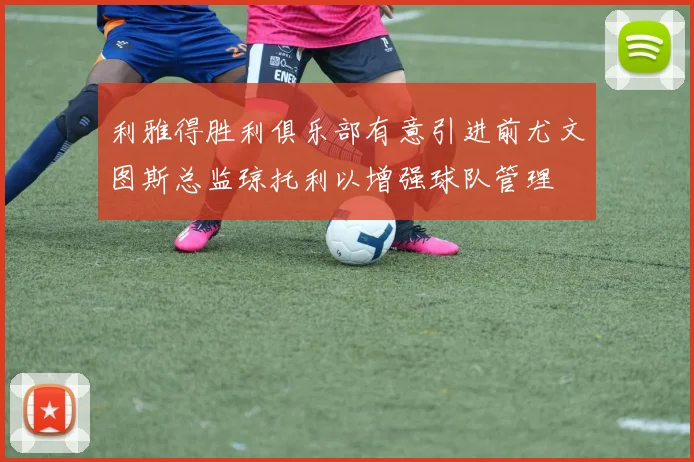 利雅得胜利俱乐部有意引进前尤文图斯总监琼托利以增强球队管理
