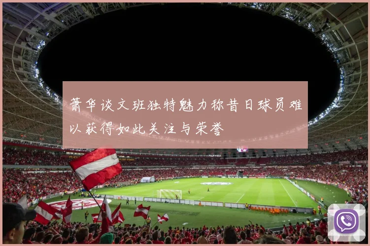 萧华谈文班独特魅力称昔日球员难以获得如此关注与荣誉