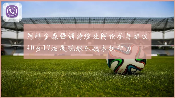 阿特金森强调持续让阿伦参与进攻40分17板展现球队战术执行力