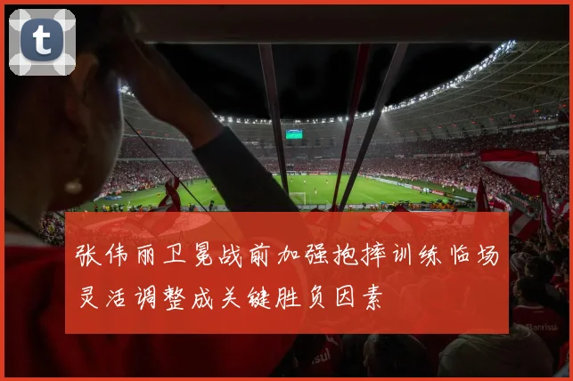 张伟丽卫冕战前加强抱摔训练临场灵活调整成关键胜负因素