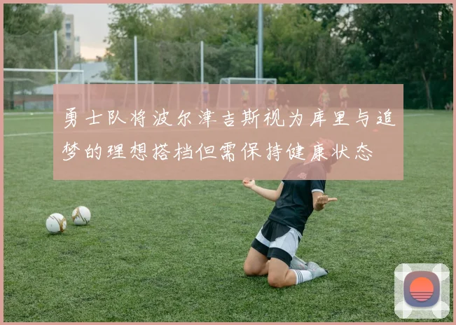 勇士队将波尔津吉斯视为库里与追梦的理想搭档但需保持健康状态