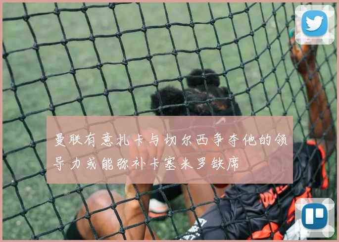 曼联有意扎卡与切尔西争夺他的领导力或能弥补卡塞米罗缺席