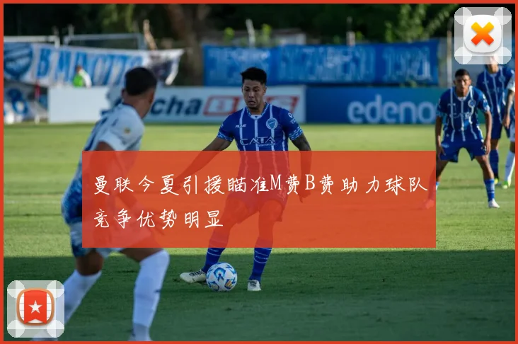 曼联今夏引援瞄准M费B费助力球队竞争优势明显