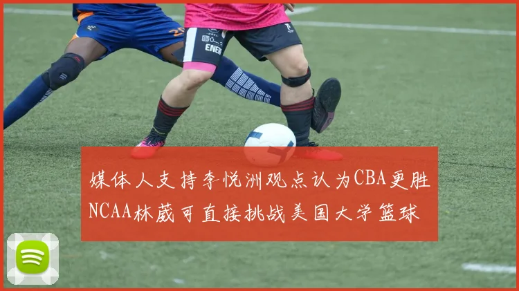 媒体人支持李悦洲观点认为CBA更胜NCAA林葳可直接挑战美国大学篮球