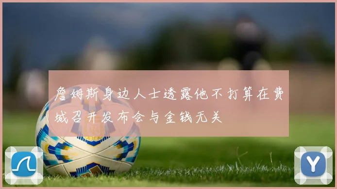 詹姆斯身边人士透露他不打算在费城召开发布会与金钱无关
