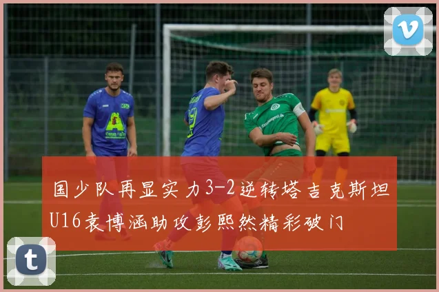 国少队再显实力3-2逆转塔吉克斯坦U16袁博涵助攻彭熙然精彩破门