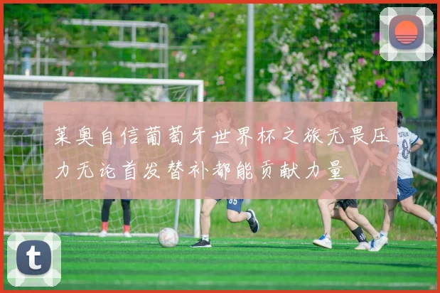 莱奥自信葡萄牙世界杯之旅无畏压力无论首发替补都能贡献力量