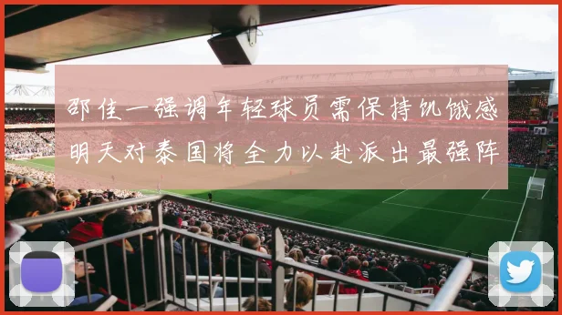 邵佳一强调年轻球员需保持饥饿感明天对泰国将全力以赴派出最强阵容